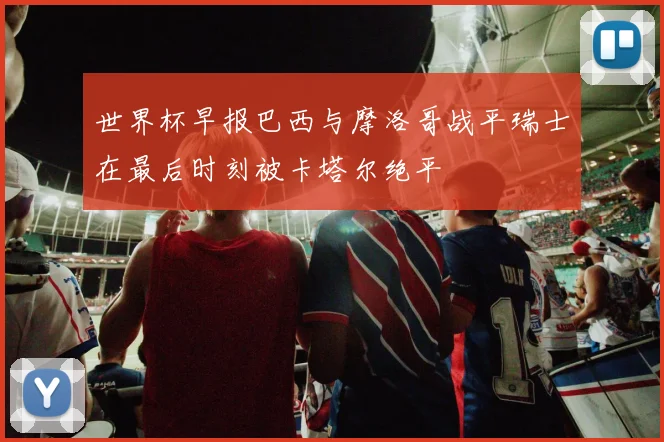 世界杯早报巴西与摩洛哥战平瑞士在最后时刻被卡塔尔绝平