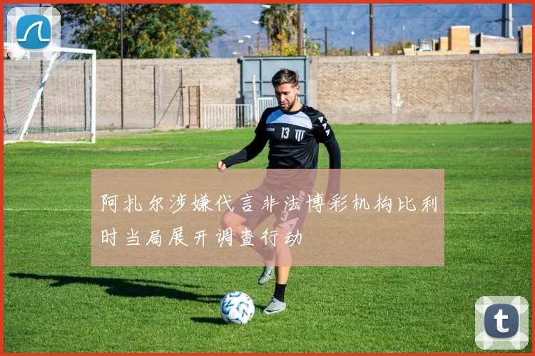 阿扎尔涉嫌代言非法博彩机构比利时当局展开调查行动