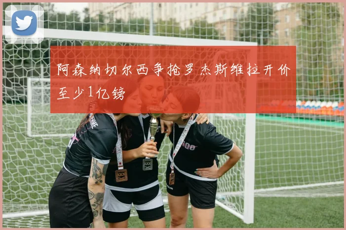 阿森纳切尔西争抢罗杰斯维拉开价至少1亿镑