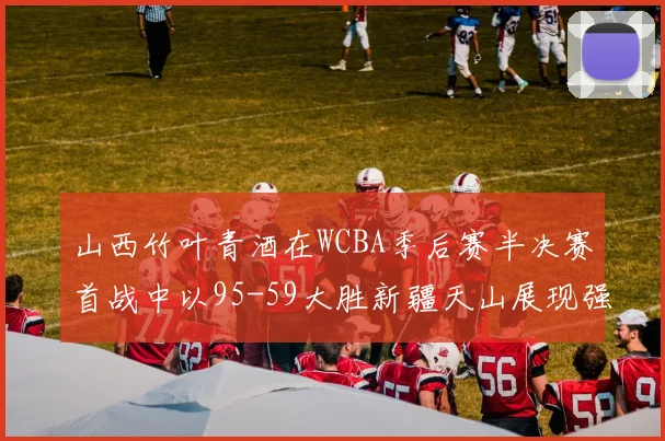 山西竹叶青酒在WCBA季后赛半决赛首战中以95-59大胜新疆天山展现强劲实力