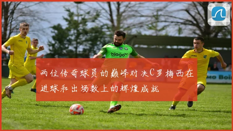 两位传奇球员的巅峰对决C罗梅西在进球和出场数上的辉煌成就
