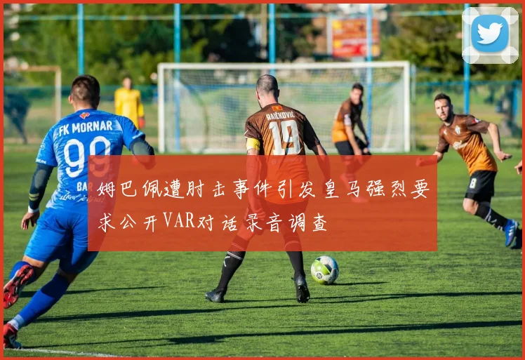 姆巴佩遭肘击事件引发皇马强烈要求公开VAR对话录音调查