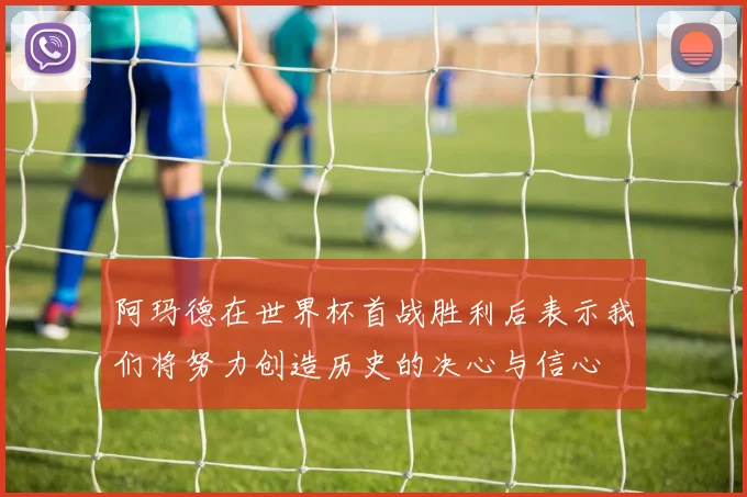阿玛德在世界杯首战胜利后表示我们将努力创造历史的决心与信心