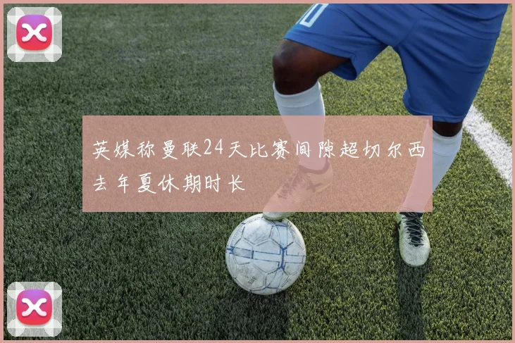 英媒称曼联24天比赛间隙超切尔西去年夏休期时长