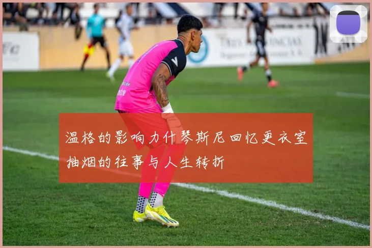 温格的影响力什琴斯尼回忆更衣室抽烟的往事与人生转折