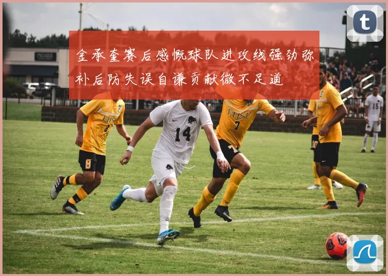 金承奎赛后感慨球队进攻线强劲弥补后防失误自谦贡献微不足道