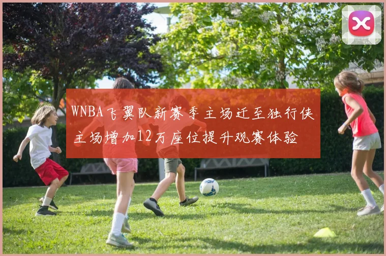 WNBA飞翼队新赛季主场迁至独行侠主场增加12万座位提升观赛体验