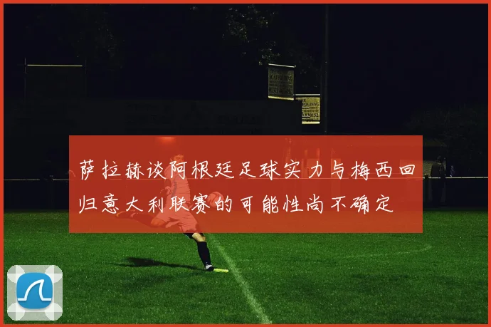 萨拉赫谈阿根廷足球实力与梅西回归意大利联赛的可能性尚不确定