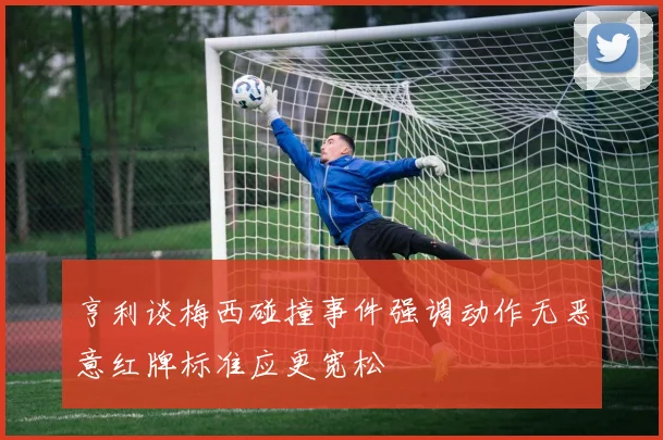 亨利谈梅西碰撞事件强调动作无恶意红牌标准应更宽松