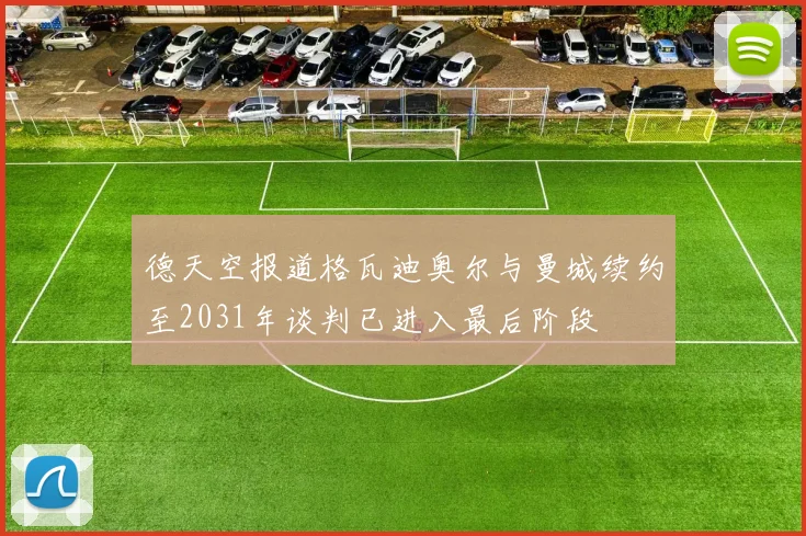 德天空报道格瓦迪奥尔与曼城续约至2031年谈判已进入最后阶段