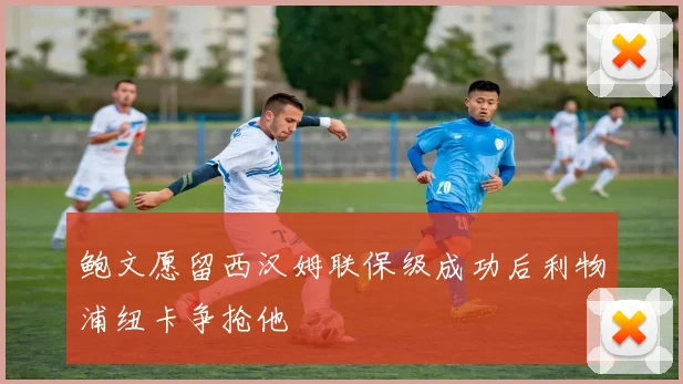 鲍文愿留西汉姆联保级成功后利物浦纽卡争抢他