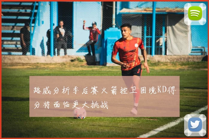 路威分析季后赛火箭控卫困境KD得分将面临更大挑战