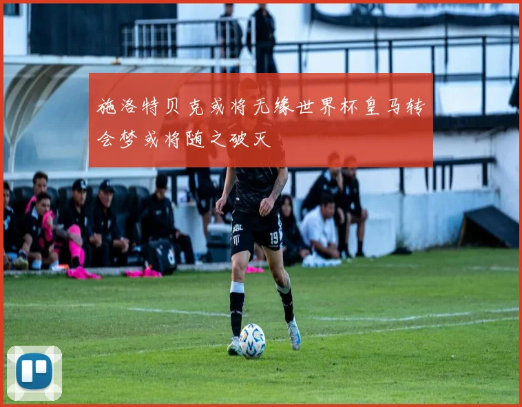 施洛特贝克或将无缘世界杯皇马转会梦或将随之破灭