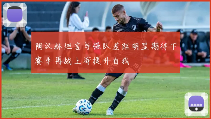 陶汉林坦言与强队差距明显期待下赛季再战上海提升自我