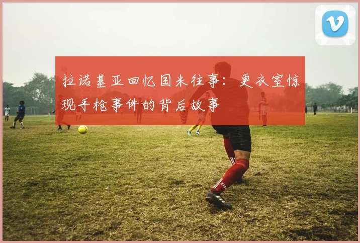 拉诺基亚回忆国米往事：更衣室惊现手枪事件的背后故事