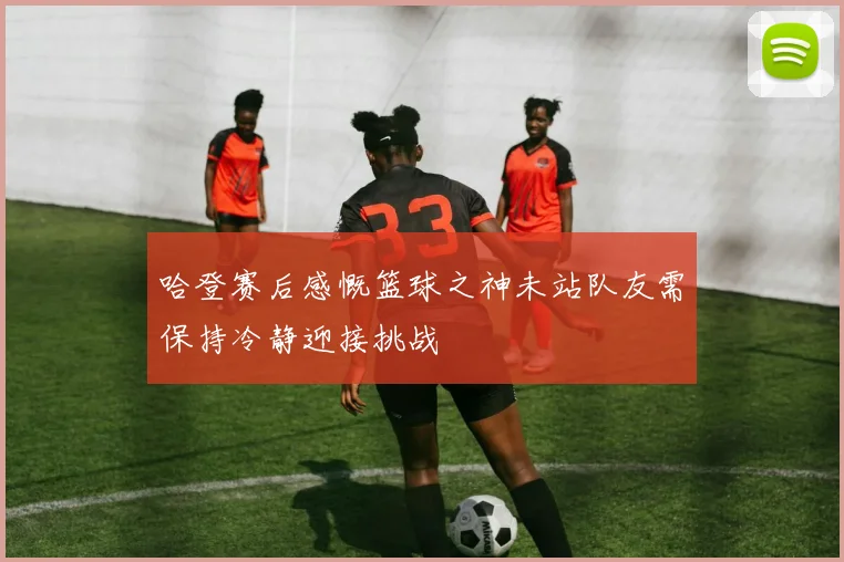 哈登赛后感慨篮球之神未站队友需保持冷静迎接挑战