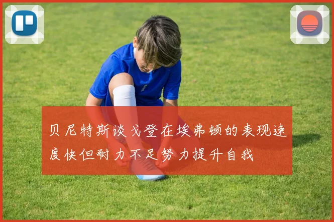 贝尼特斯谈戈登在埃弗顿的表现速度快但耐力不足努力提升自我