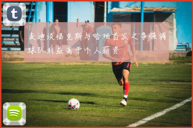 麦迪谈福克斯与哈珀首发之争强调球队利益高于个人薪资
