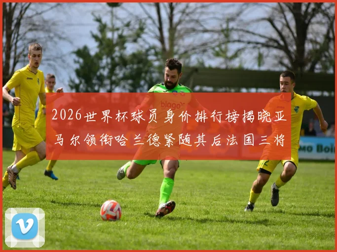 2026世界杯球员身价排行榜揭晓亚马尔领衔哈兰德紧随其后法国三将入围